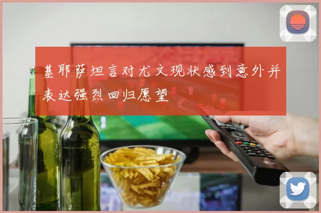 基耶萨坦言对尤文现状感到意外并表达强烈回归愿望