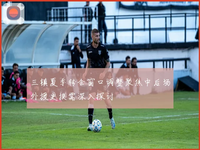 三镇夏季转会窗口调整聚焦中后场外援更换需深入探讨