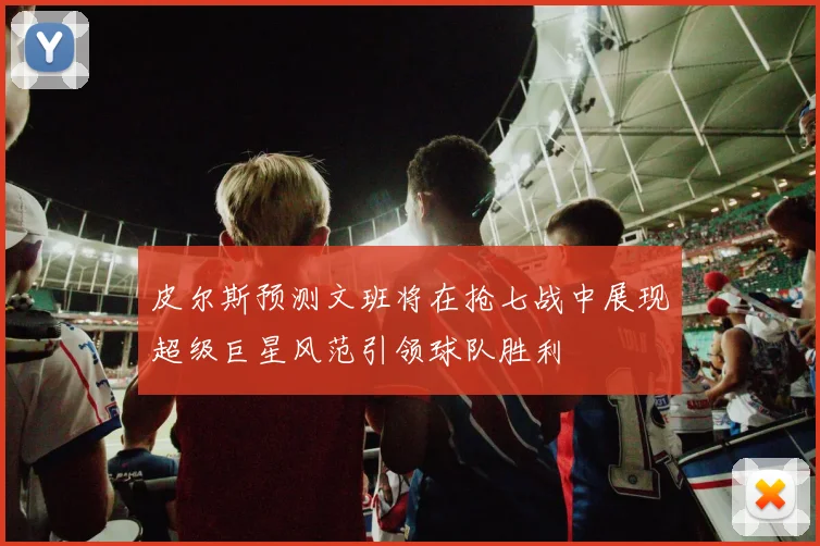 皮尔斯预测文班将在抢七战中展现超级巨星风范引领球队胜利