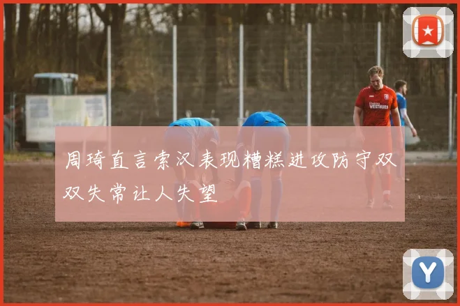周琦直言索汉表现糟糕进攻防守双双失常让人失望