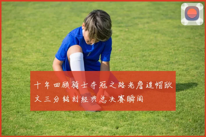 十年回顾骑士夺冠之路老詹追帽欧文三分铭刻经典总决赛瞬间