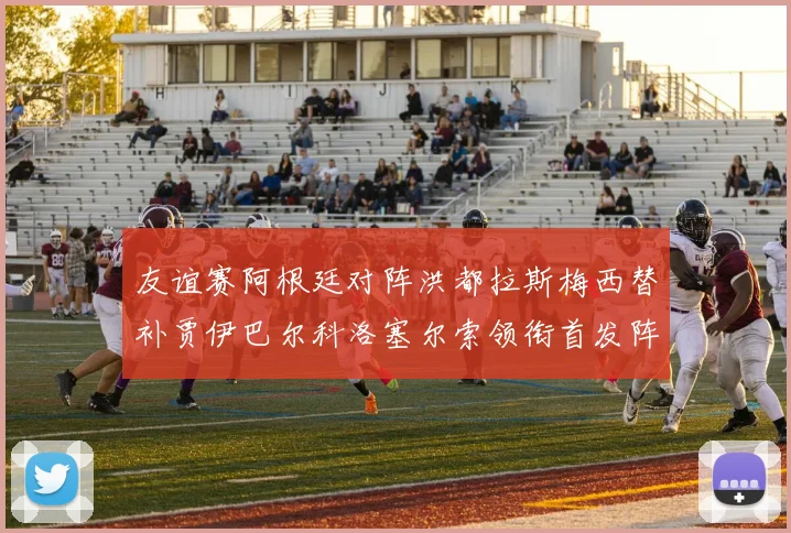 友谊赛阿根廷对阵洪都拉斯梅西替补贾伊巴尔科洛塞尔索领衔首发阵容