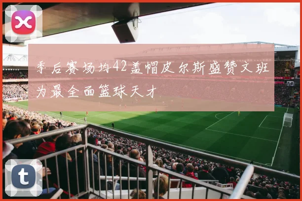 季后赛场均42盖帽皮尔斯盛赞文班为最全面篮球天才
