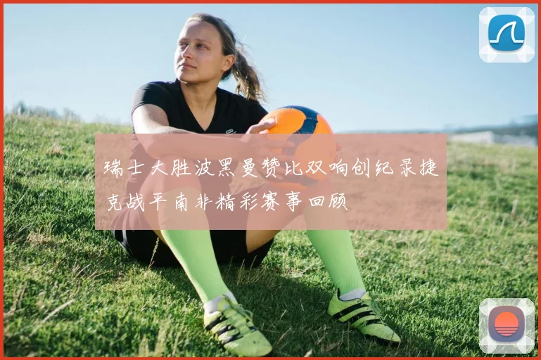 瑞士大胜波黑曼赞比双响创纪录捷克战平南非精彩赛事回顾