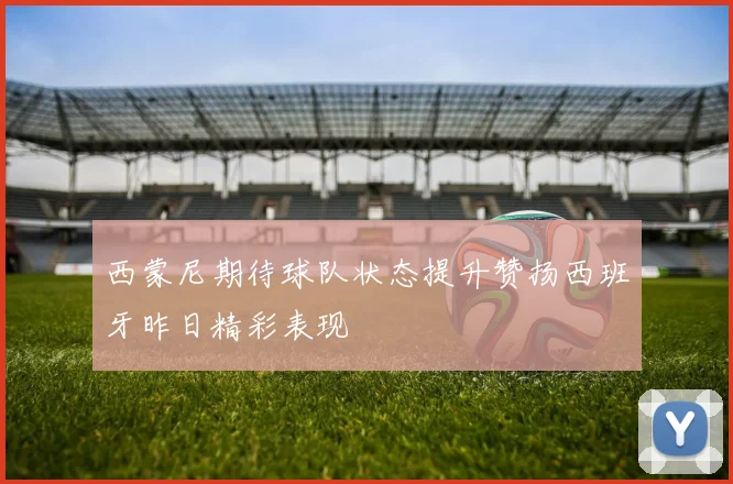 西蒙尼期待球队状态提升赞扬西班牙昨日精彩表现