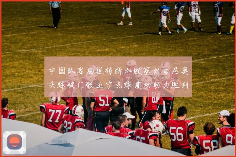 中国队客场逆转新加坡塞尔吉尼奥头球破门张玉宁点球建功助力胜利