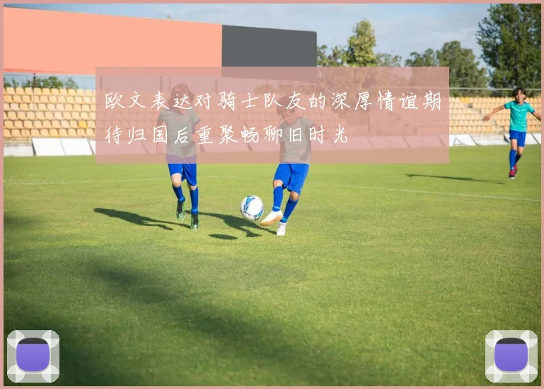 欧文表达对骑士队友的深厚情谊期待归国后重聚畅聊旧时光