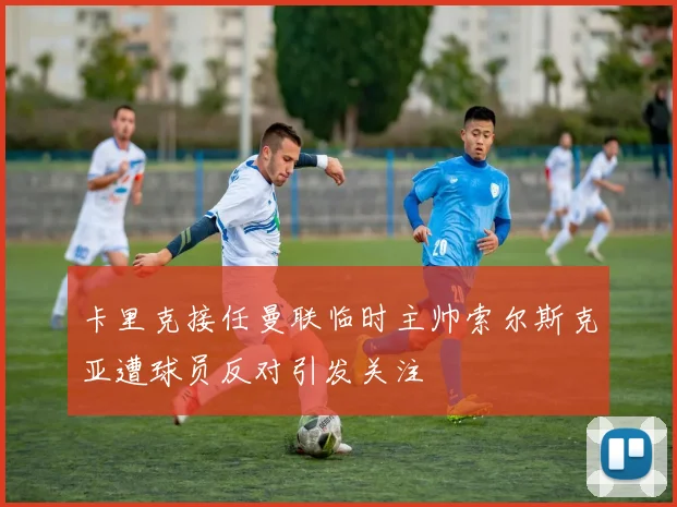 卡里克接任曼联临时主帅索尔斯克亚遭球员反对引发关注