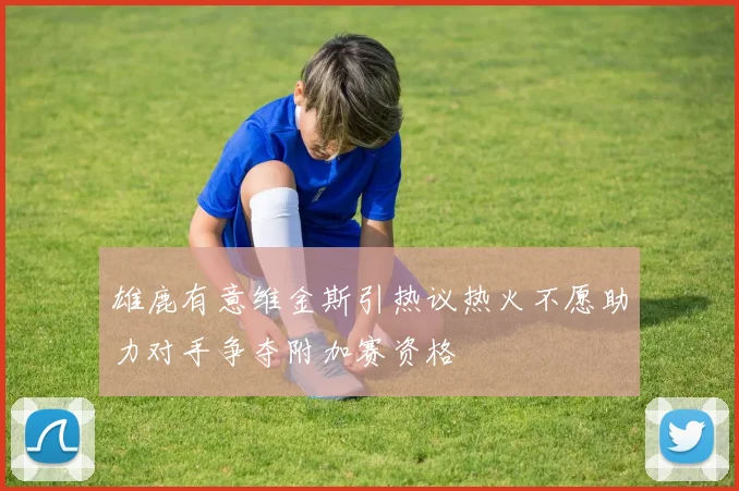 雄鹿有意维金斯引热议热火不愿助力对手争夺附加赛资格