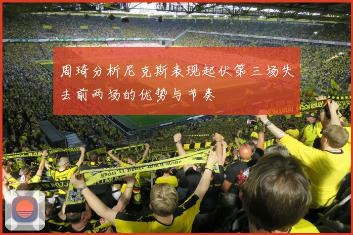 周琦分析尼克斯表现起伏第三场失去前两场的优势与节奏