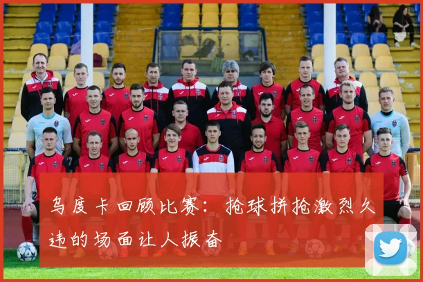 乌度卡回顾比赛：抢球拼抢激烈久违的场面让人振奋