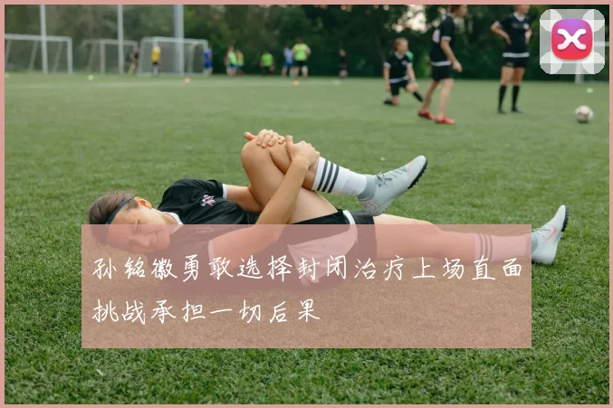 孙铭徽勇敢选择封闭治疗上场直面挑战承担一切后果
