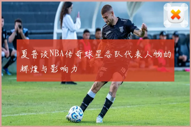 夏普谈NBA传奇球星各队代表人物的辉煌与影响力
