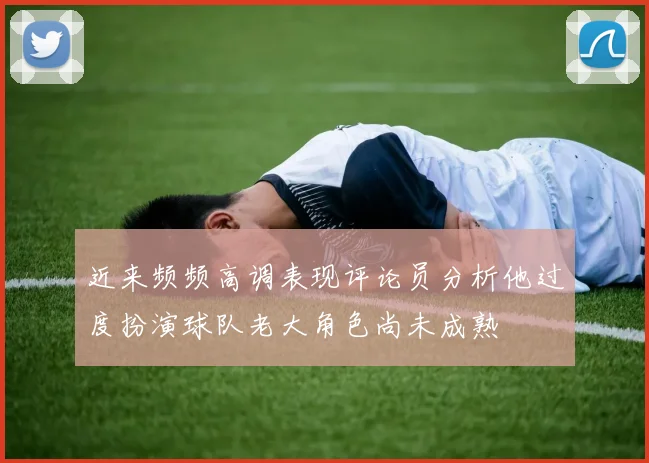 近来频频高调表现评论员分析他过度扮演球队老大角色尚未成熟