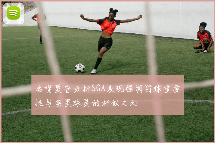 名嘴夏普分析SGA表现强调罚球重要性与明星球员的相似之处