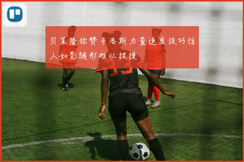 贝莱隆称赞卡洛斯力量速度技巧惊人如影随形难以捉摸
