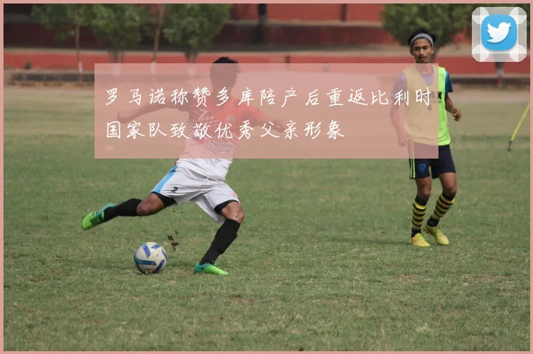 罗马诺称赞多库陪产后重返比利时国家队致敬优秀父亲形象