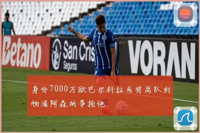 身价7000万欧巴尔科拉或将离队利物浦阿森纳争抢他