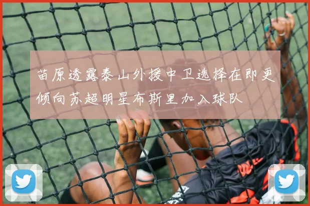 苗原透露泰山外援中卫选择在即更倾向苏超明星布斯里加入球队