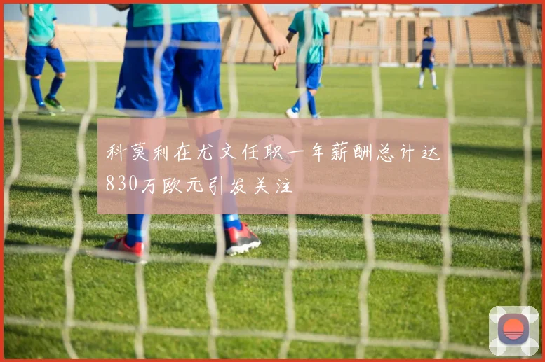 科莫利在尤文任职一年薪酬总计达830万欧元引发关注