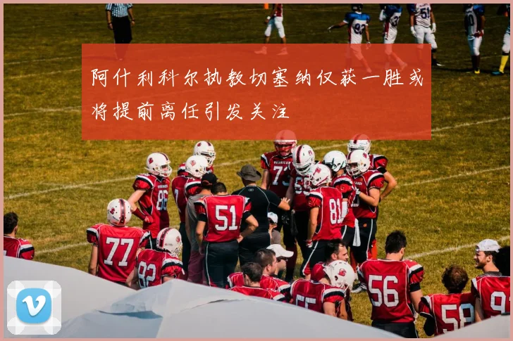 阿什利科尔执教切塞纳仅获一胜或将提前离任引发关注