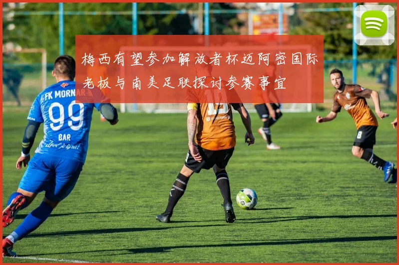 梅西有望参加解放者杯迈阿密国际老板与南美足联探讨参赛事宜