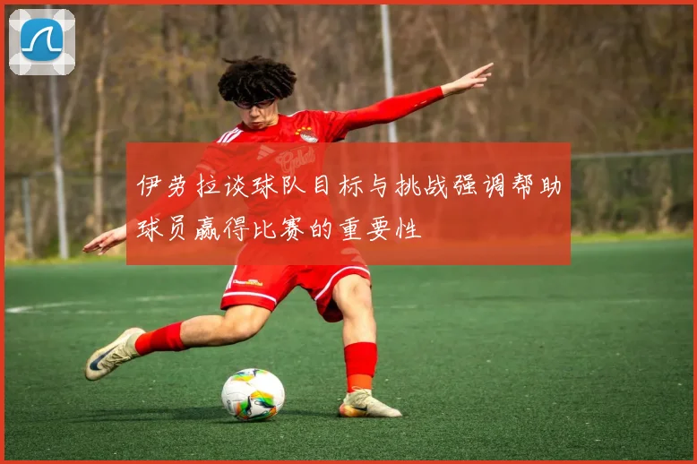 伊劳拉谈球队目标与挑战强调帮助球员赢得比赛的重要性