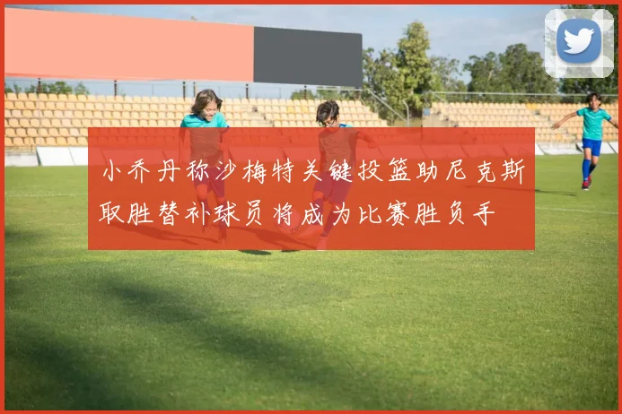 小乔丹称沙梅特关键投篮助尼克斯取胜替补球员将成为比赛胜负手
